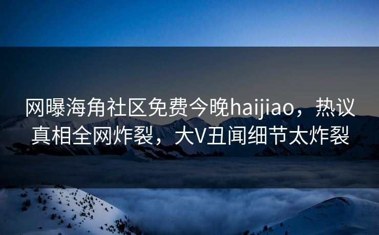 网曝海角社区免费今晚haijiao，热议真相全网炸裂，大V丑闻细节太炸裂
