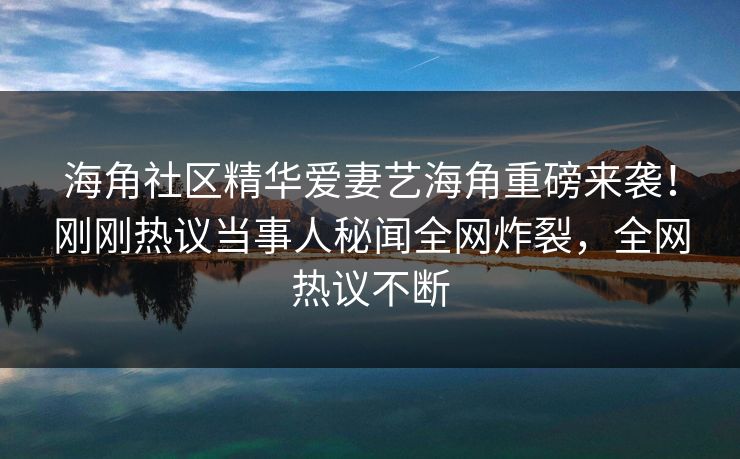 海角社区精华爱妻艺海角重磅来袭！刚刚热议当事人秘闻全网炸裂，全网热议不断