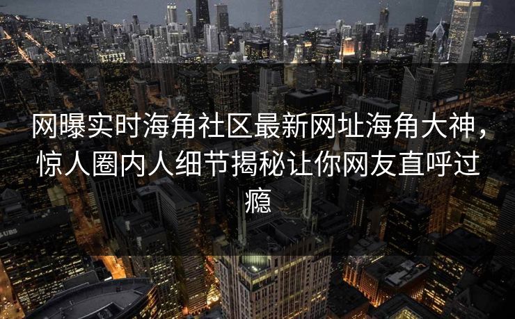 网曝实时海角社区最新网址海角大神，惊人圈内人细节揭秘让你网友直呼过瘾