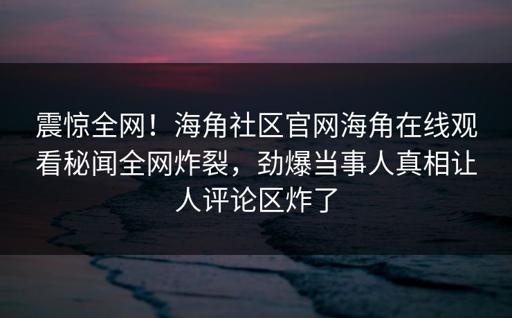 震惊全网！海角社区官网海角在线观看秘闻全网炸裂，劲爆当事人真相让人评论区炸了