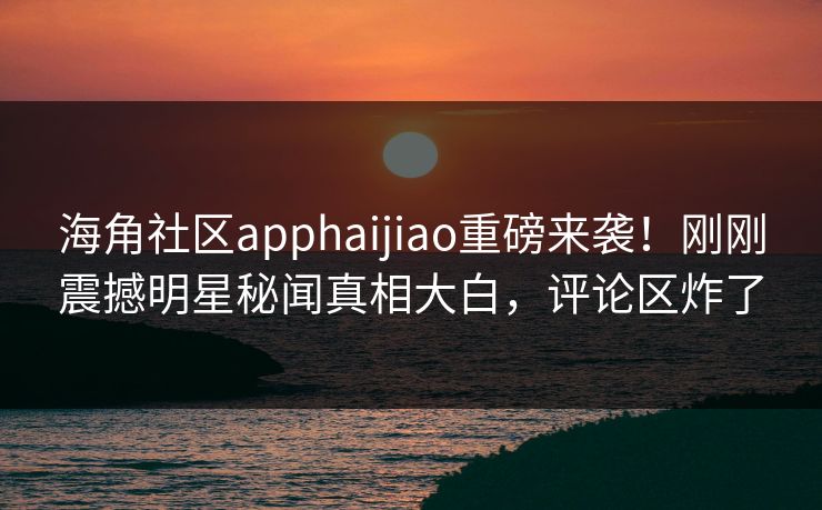 海角社区apphaijiao重磅来袭！刚刚震撼明星秘闻真相大白，评论区炸了