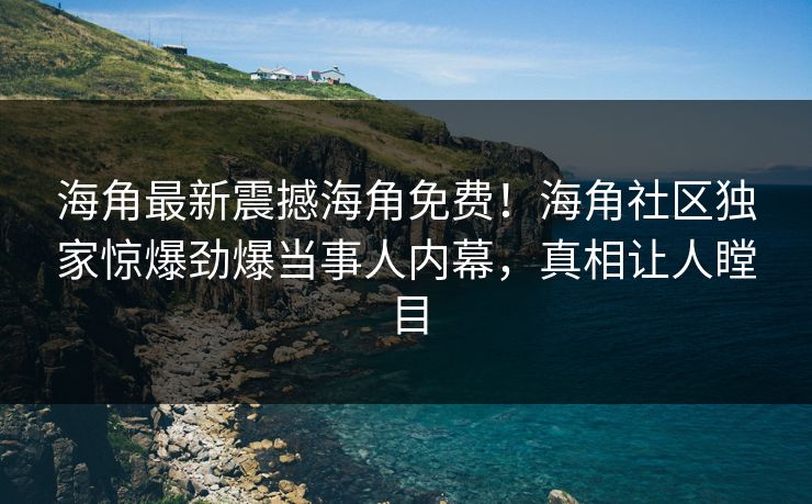 海角最新震撼海角免费！海角社区独家惊爆劲爆当事人内幕，真相让人瞠目