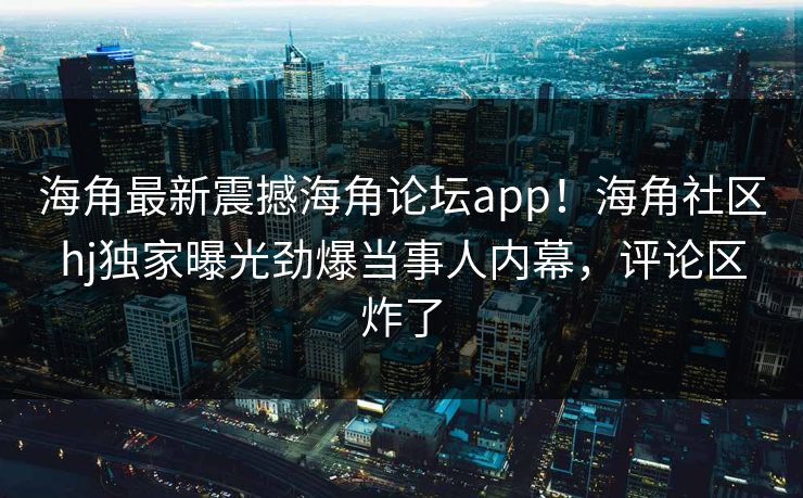 海角最新震撼海角论坛app！海角社区hj独家曝光劲爆当事人内幕，评论区炸了