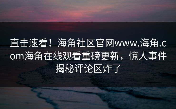 直击速看！海角社区官网www.海角.com海角在线观看重磅更新，惊人事件揭秘评论区炸了