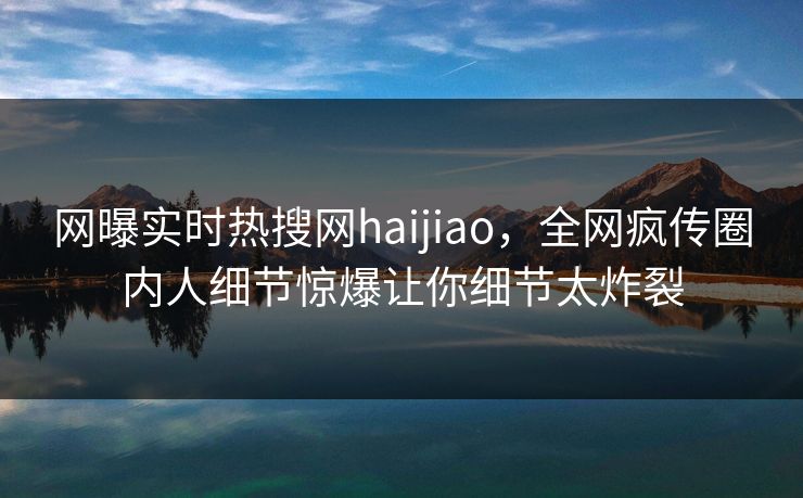 网曝实时热搜网haijiao，全网疯传圈内人细节惊爆让你细节太炸裂