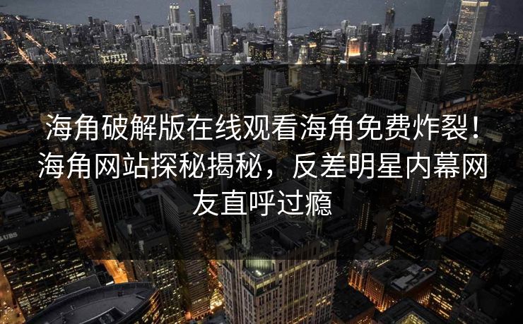 海角破解版在线观看海角免费炸裂！海角网站探秘揭秘，反差明星内幕网友直呼过瘾