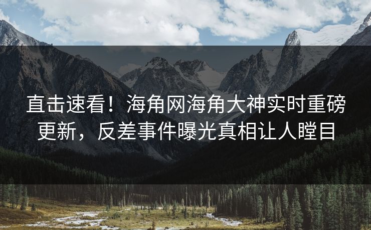 直击速看！海角网海角大神实时重磅更新，反差事件曝光真相让人瞠目