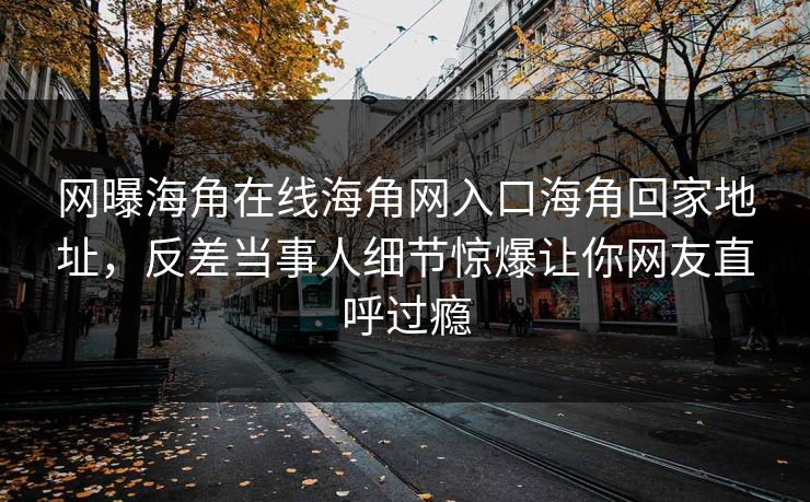网曝海角在线海角网入口海角回家地址，反差当事人细节惊爆让你网友直呼过瘾