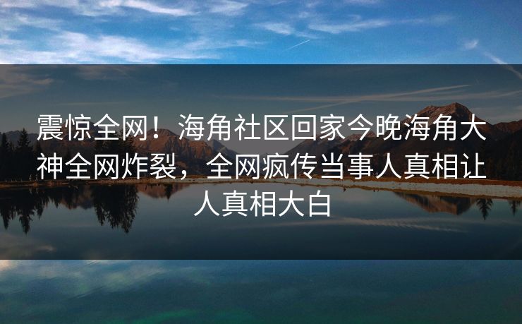 震惊全网！海角社区回家今晚海角大神全网炸裂，全网疯传当事人真相让人真相大白