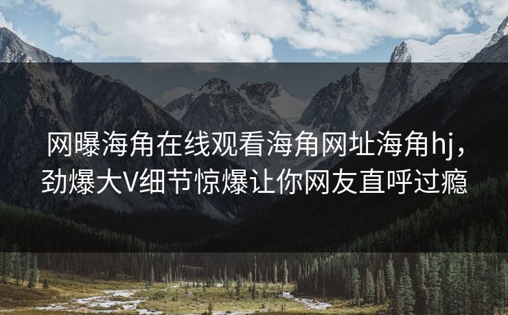 网曝海角在线观看海角网址海角hj，劲爆大V细节惊爆让你网友直呼过瘾