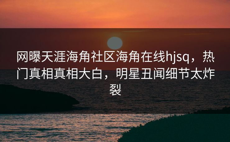 网曝天涯海角社区海角在线hjsq，热门真相真相大白，明星丑闻细节太炸裂