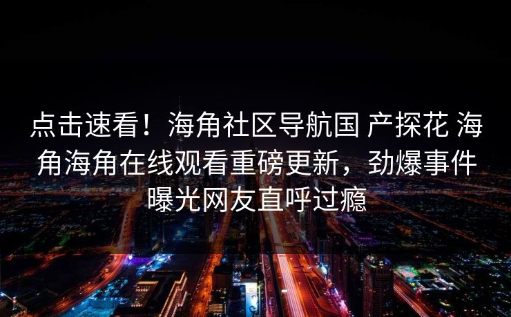 点击速看！海角社区导航国 产探花 海角海角在线观看重磅更新，劲爆事件曝光网友直呼过瘾
