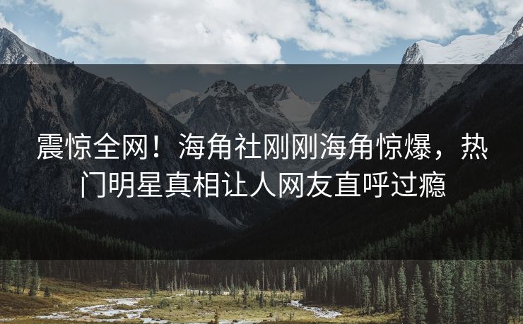 震惊全网！海角社刚刚海角惊爆，热门明星真相让人网友直呼过瘾