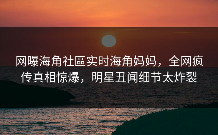 网曝海角社區实时海角妈妈，全网疯传真相惊爆，明星丑闻细节太炸裂