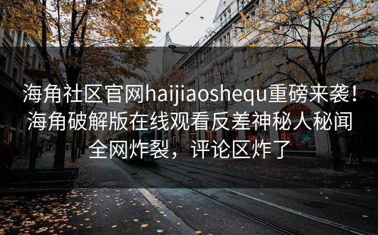 海角社区官网haijiaoshequ重磅来袭！海角破解版在线观看反差神秘人秘闻全网炸裂，评论区炸了