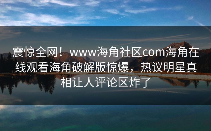 震惊全网！www海角社区com海角在线观看海角破解版惊爆，热议明星真相让人评论区炸了