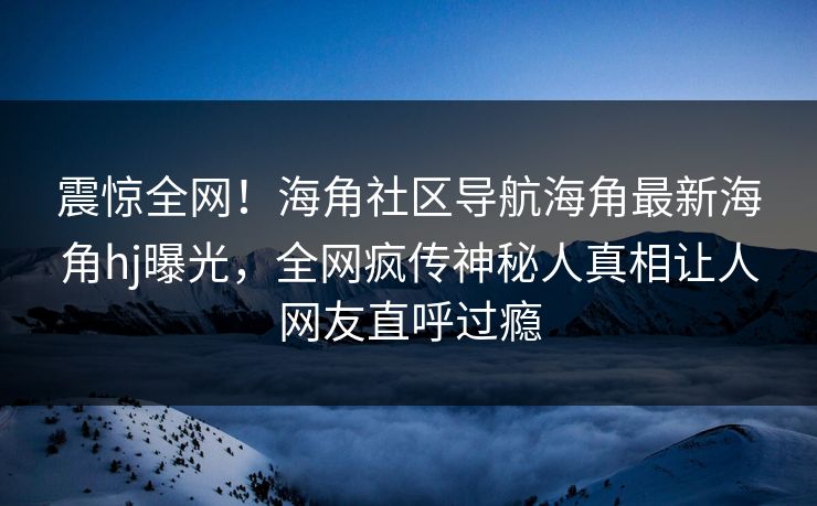 震惊全网！海角社区导航海角最新海角hj曝光，全网疯传神秘人真相让人网友直呼过瘾