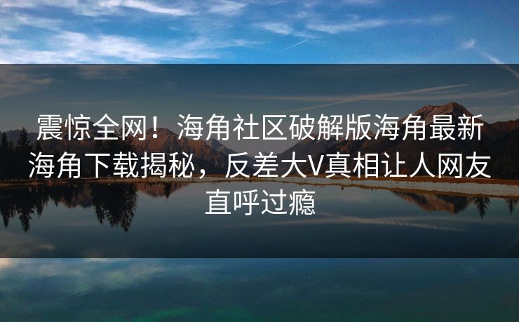 震惊全网！海角社区破解版海角最新海角下载揭秘，反差大V真相让人网友直呼过瘾