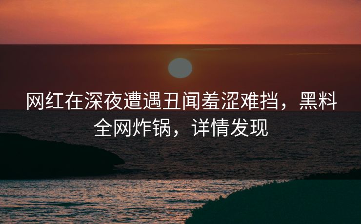 网红在深夜遭遇丑闻羞涩难挡，黑料全网炸锅，详情发现