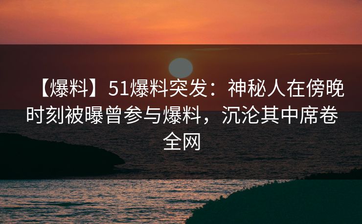 【爆料】51爆料突发：神秘人在傍晚时刻被曝曾参与爆料，沉沦其中席卷全网