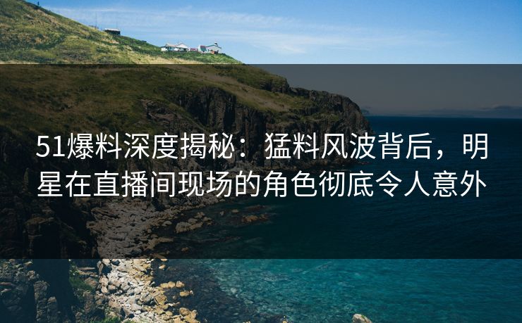 51爆料深度揭秘：猛料风波背后，明星在直播间现场的角色彻底令人意外