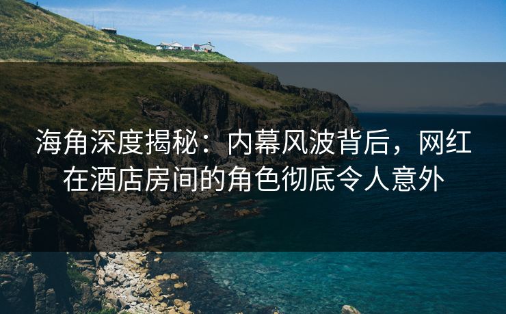 海角深度揭秘：内幕风波背后，网红在酒店房间的角色彻底令人意外