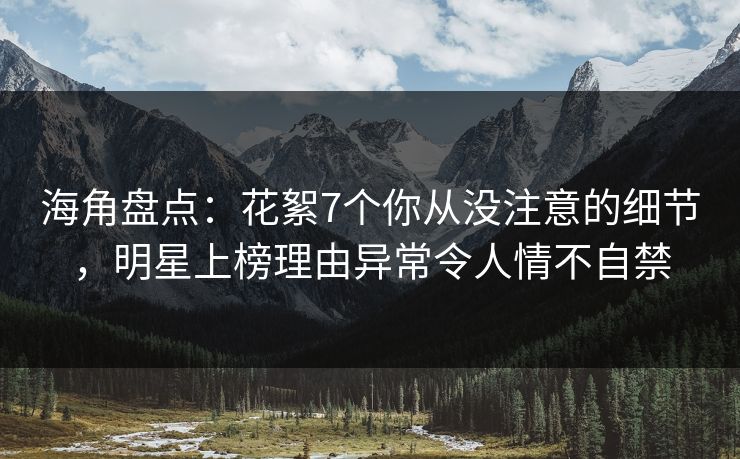海角盘点：花絮7个你从没注意的细节，明星上榜理由异常令人情不自禁