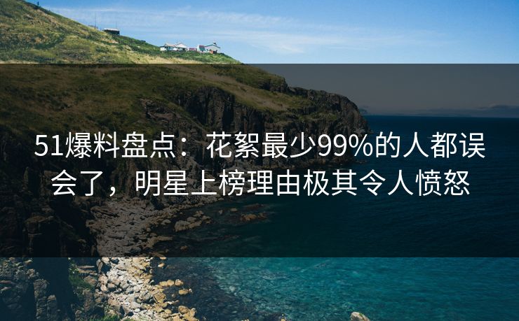 51爆料盘点：花絮最少99%的人都误会了，明星上榜理由极其令人愤怒