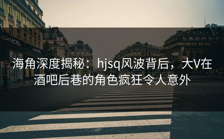 海角深度揭秘：hjsq风波背后，大V在酒吧后巷的角色疯狂令人意外