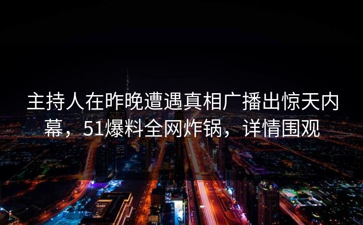 主持人在昨晚遭遇真相广播出惊天内幕，51爆料全网炸锅，详情围观