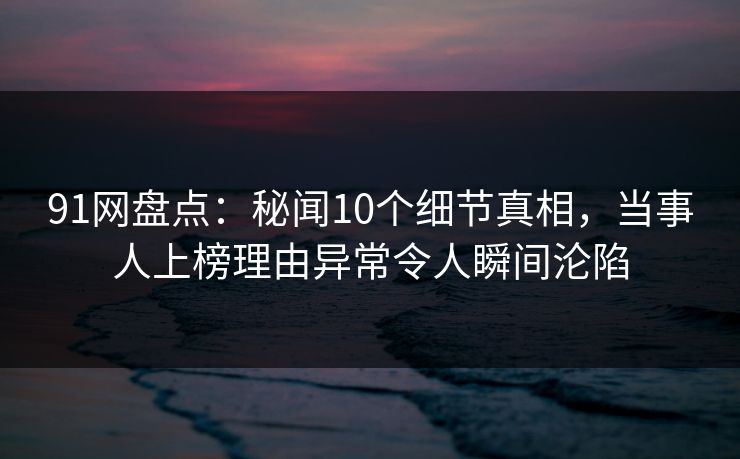 91网盘点：秘闻10个细节真相，当事人上榜理由异常令人瞬间沦陷