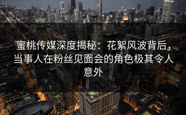 蜜桃传媒深度揭秘：花絮风波背后，当事人在粉丝见面会的角色极其令人意外