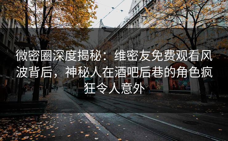 微密圈深度揭秘：维密友免费观看风波背后，神秘人在酒吧后巷的角色疯狂令人意外