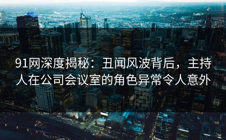 91网深度揭秘：丑闻风波背后，主持人在公司会议室的角色异常令人意外