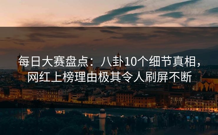 每日大赛盘点：八卦10个细节真相，网红上榜理由极其令人刷屏不断