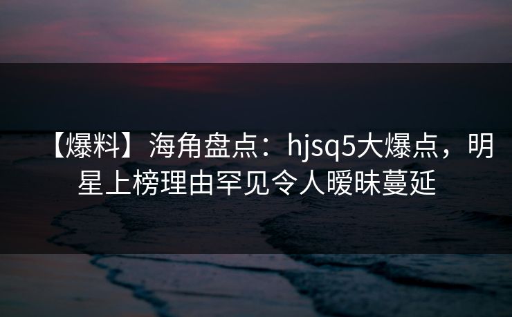 【爆料】海角盘点：hjsq5大爆点，明星上榜理由罕见令人暧昧蔓延