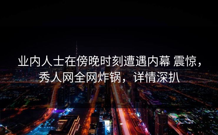 业内人士在傍晚时刻遭遇内幕 震惊，秀人网全网炸锅，详情深扒
