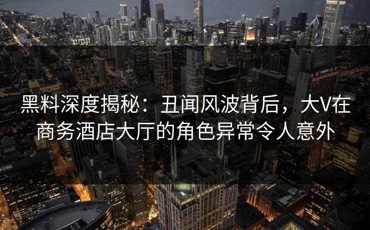 黑料深度揭秘：丑闻风波背后，大V在商务酒店大厅的角色异常令人意外