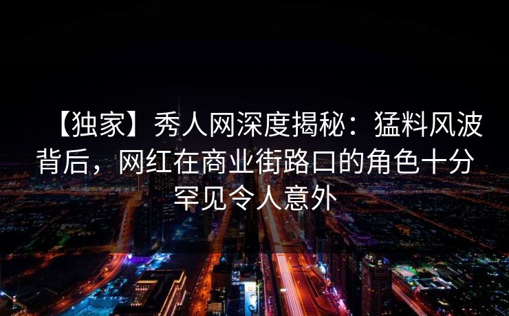 【独家】秀人网深度揭秘：猛料风波背后，网红在商业街路口的角色十分罕见令人意外