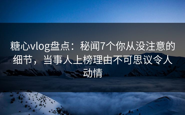 糖心vlog盘点：秘闻7个你从没注意的细节，当事人上榜理由不可思议令人动情
