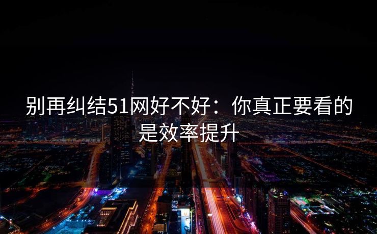 别再纠结51网好不好：你真正要看的是效率提升