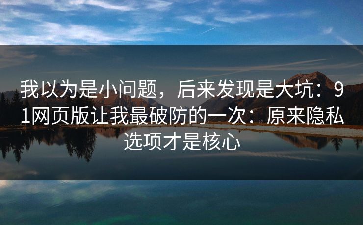 我以为是小问题，后来发现是大坑：91网页版让我最破防的一次：原来隐私选项才是核心