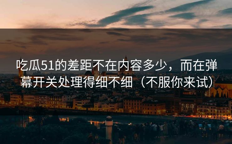 吃瓜51的差距不在内容多少，而在弹幕开关处理得细不细（不服你来试）