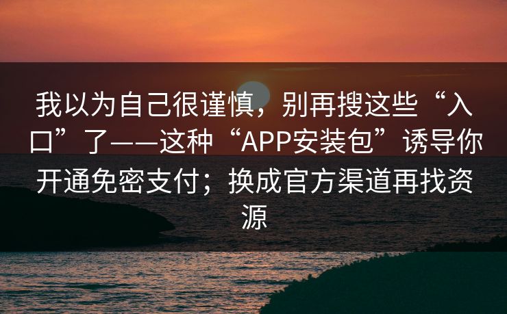 我以为自己很谨慎，别再搜这些“入口”了——这种“APP安装包”诱导你开通免密支付；换成官方渠道再找资源