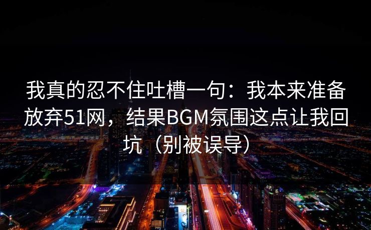 我真的忍不住吐槽一句：我本来准备放弃51网，结果BGM氛围这点让我回坑（别被误导）