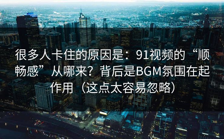 很多人卡住的原因是：91视频的“顺畅感”从哪来？背后是BGM氛围在起作用（这点太容易忽略）