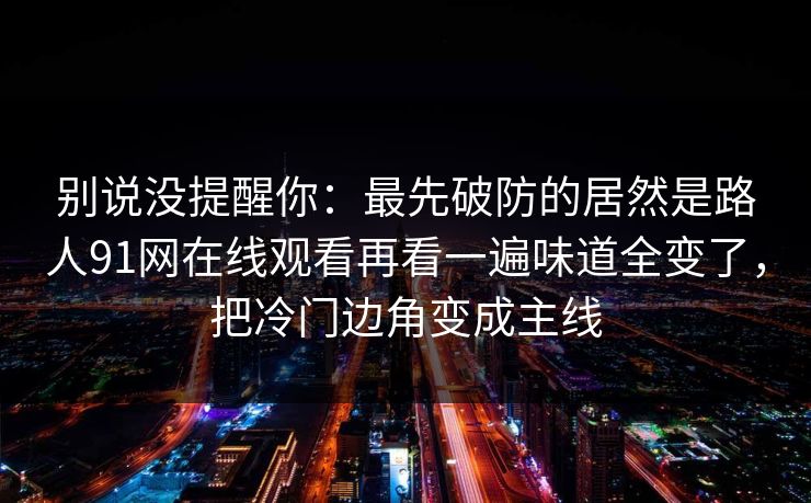 别说没提醒你：最先破防的居然是路人91网在线观看再看一遍味道全变了，把冷门边角变成主线