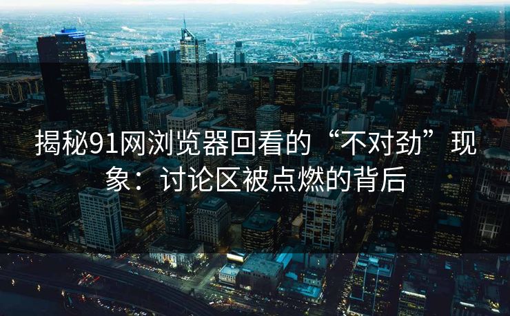 揭秘91网浏览器回看的“不对劲”现象：讨论区被点燃的背后